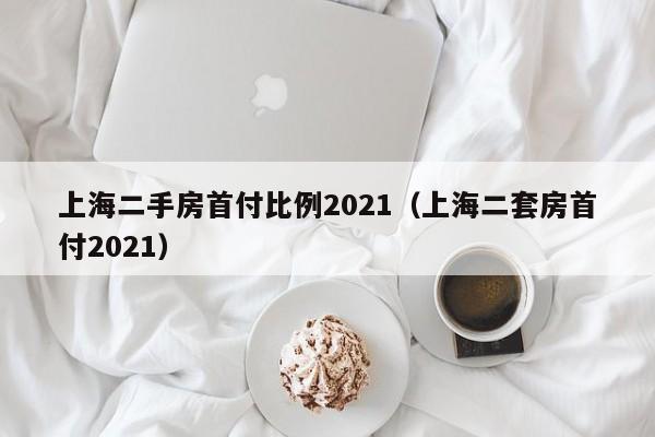 上海二手房首付比例2021（上海二套房首付2021） 20240425更新